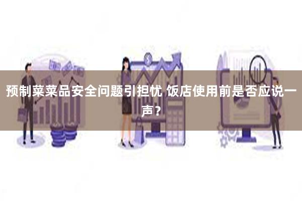 预制菜菜品安全问题引担忧 饭店使用前是否应说一声？