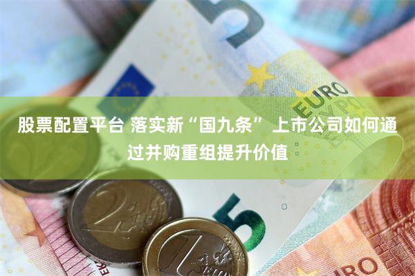 股票配置平台 落实新“国九条” 上市公司如何通过并购重组提升价值