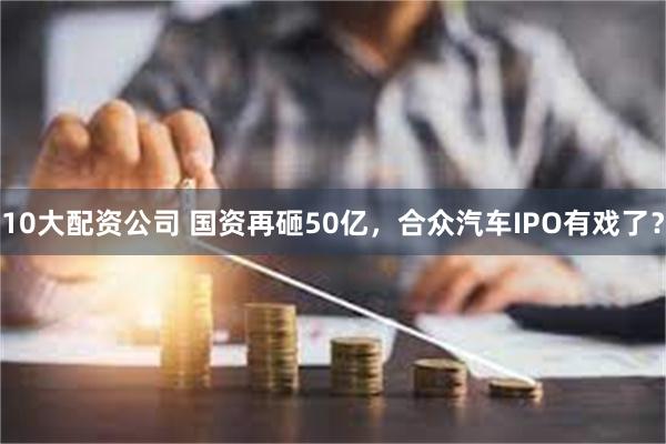10大配资公司 国资再砸50亿，合众汽车IPO有戏了？
