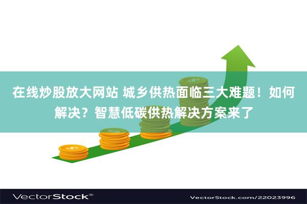 在线炒股放大网站 城乡供热面临三大难题！如何解决？智慧低碳供热解决方案来了