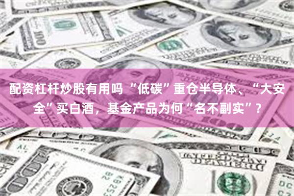配资杠杆炒股有用吗 “低碳”重仓半导体、“大安全”买白酒，基金产品为何“名不副实”？
