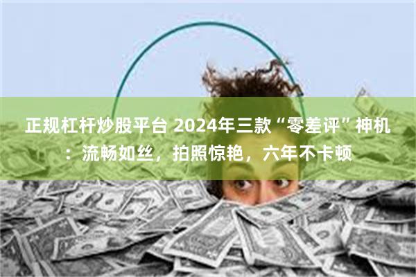 正规杠杆炒股平台 2024年三款“零差评”神机：流畅如丝，拍照惊艳，六年不卡顿