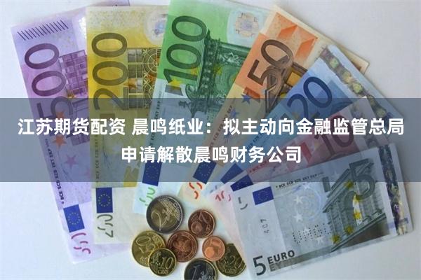 江苏期货配资 晨鸣纸业：拟主动向金融监管总局申请解散晨鸣财务公司