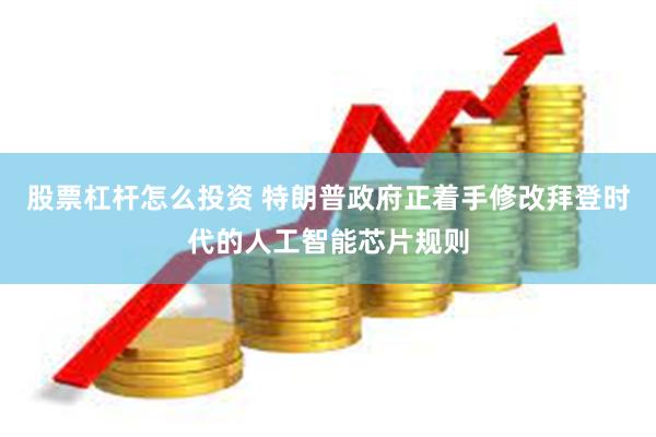 股票杠杆怎么投资 特朗普政府正着手修改拜登时代的人工智能芯片规则