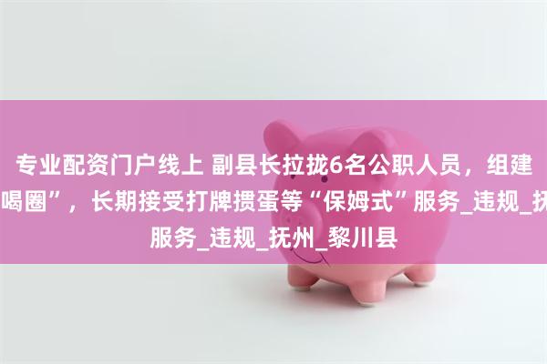 专业配资门户线上 副县长拉拢6名公职人员，组建“七兄弟吃喝圈”，长期接受打牌掼蛋等“保姆式”服务_违规_抚州_黎川县