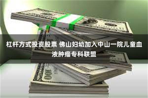 杠杆方式投资股票 佛山妇幼加入中山一院儿童血液肿瘤专科联盟