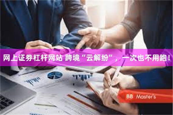 网上证劵杠杆网站 跨境“云解纷”，一次也不用跑！