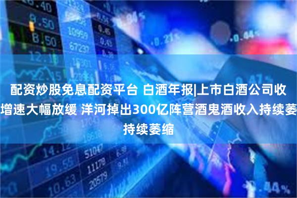 配资炒股免息配资平台 白酒年报|上市白酒公司收入增速大幅放缓 洋河掉出300亿阵营酒鬼酒收入持续萎缩