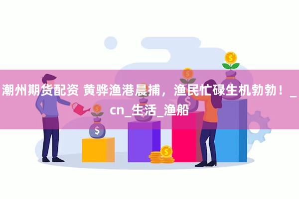 潮州期货配资 黄骅渔港晨捕，渔民忙碌生机勃勃！_cn_生活_渔船