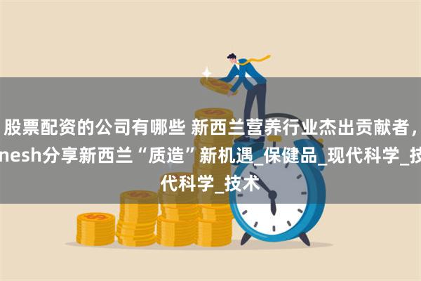 股票配资的公司有哪些 新西兰营养行业杰出贡献者，Minesh分享新西兰“质造”新机遇_保健品_现代科学_技术