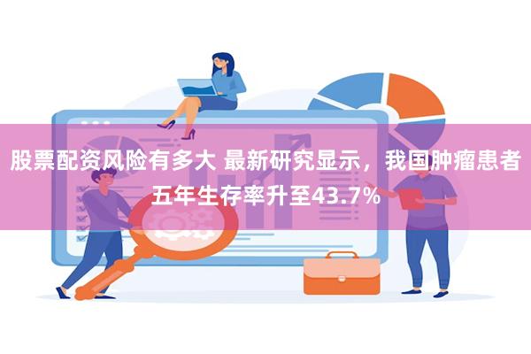 股票配资风险有多大 最新研究显示，我国肿瘤患者五年生存率升至43.7%