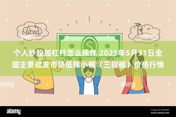 个人炒股加杠杆怎么操作 2025年5月31日全国主要批发市场低辣小椒（三樱椒）价格行情