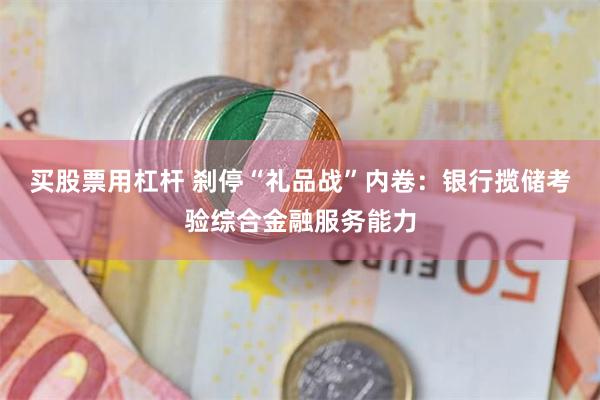 买股票用杠杆 刹停“礼品战”内卷：银行揽储考验综合金融服务能力
