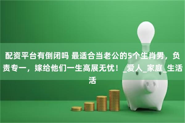 配资平台有倒闭吗 最适合当老公的5个生肖男，负责专一，嫁给他们一生高展无忧！_爱人_家庭_生活
