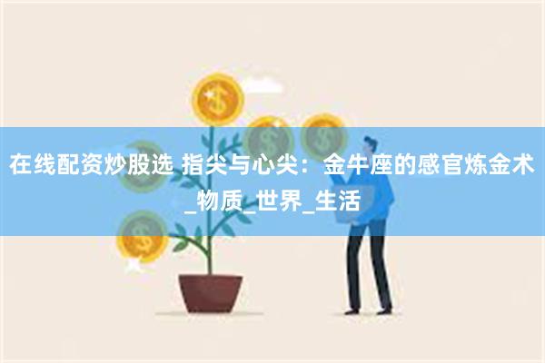 在线配资炒股选 指尖与心尖：金牛座的感官炼金术_物质_世界_生活