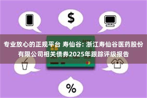 专业放心的正规平台 寿仙谷: 浙江寿仙谷医药股份有限公司相关债券2025年跟踪评级报告