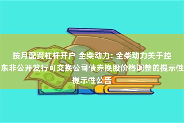 按月配资杠杆开户 全柴动力: 全柴动力关于控股股东非公开发行可交换公司债券换股价格调整的提示性公告