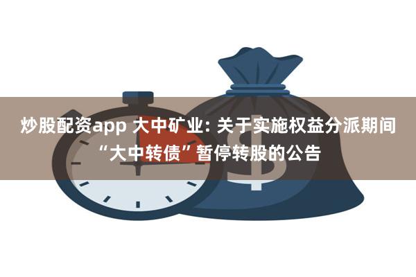 炒股配资app 大中矿业: 关于实施权益分派期间“大中转债”暂停转股的公告