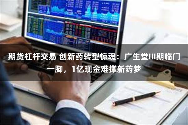 期货杠杆交易 创新药转型惊魂：广生堂III期临门一脚，1亿现金难撑新药梦